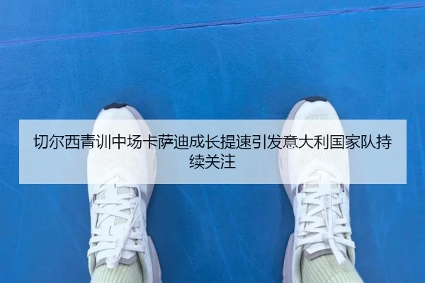 切尔西青训中场卡萨迪成长提速引发意大利国家队持续关注