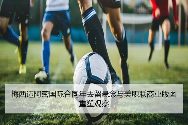 梅西迈阿密国际合同年去留悬念与美职联商业版图重塑观察