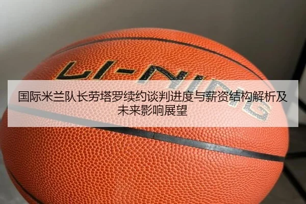 国际米兰队长劳塔罗续约谈判进度与薪资结构解析及未来影响展望