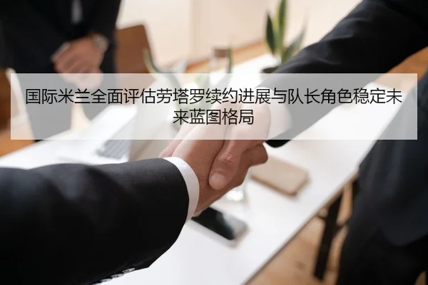 国际米兰全面评估劳塔罗续约进展与队长角色稳定未来蓝图格局