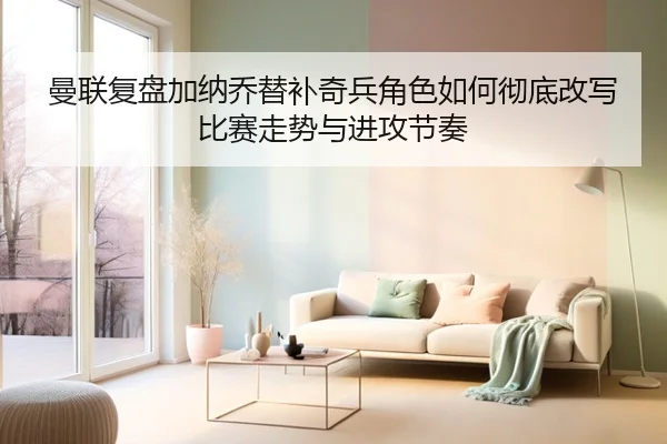 曼联复盘加纳乔替补奇兵角色如何彻底改写比赛走势与进攻节奏