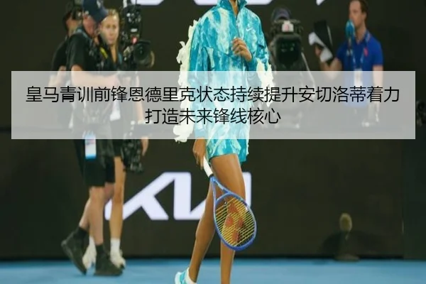皇马青训前锋恩德里克状态持续提升安切洛蒂着力打造未来锋线核心